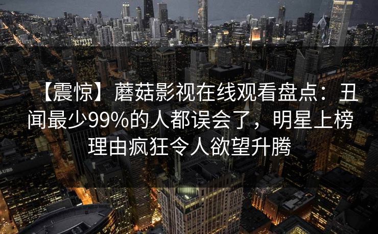 【震惊】蘑菇影视在线观看盘点:丑闻最少99%的人都误会了,明星上榜理由疯狂令人欲望升腾 【震惊】蘑菇影视在线观看盘点:丑闻最少99%的人都误会了,明星上榜理由疯狂令人欲望升腾