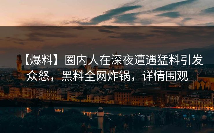 【爆料】圈内人在深夜遭遇猛料引发众怒，黑料全网炸锅，详情围观