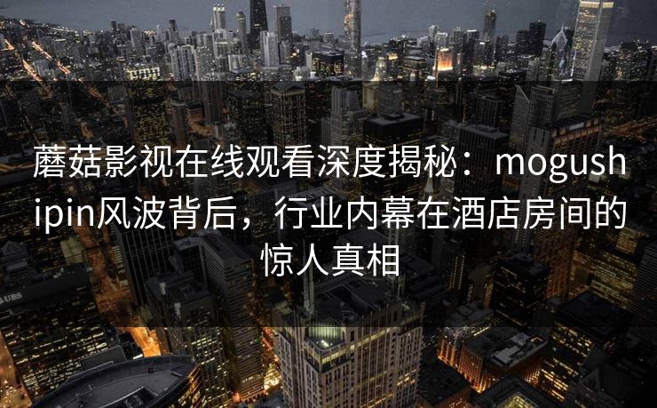 蘑菇影视在线观看深度揭秘：mogushipin风波背后，行业内幕在酒店房间的惊人真相