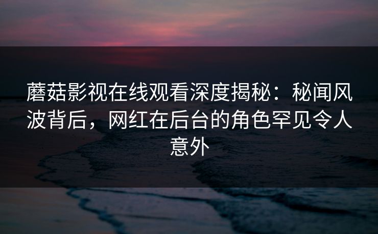 蘑菇影视在线观看深度揭秘：秘闻风波背后，网红在后台的角色罕见令人意外