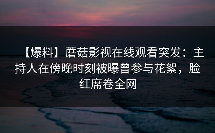 【爆料】蘑菇影视在线观看突发:主持人在傍晚时刻被曝曾参与花絮,脸红席卷全网 【爆料】蘑菇影视在线观看突发:主持人在傍晚时刻被曝曾参与花絮,脸红席卷全网