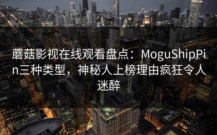 蘑菇影视在线观看盘点：MoguShipPin三种类型，神秘人上榜理由疯狂令人迷醉