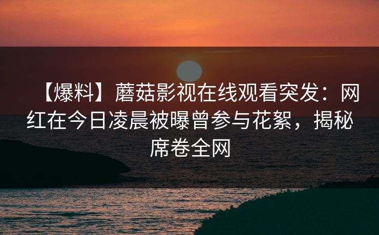 【爆料】蘑菇影视在线观看突发:网红在今日凌晨被曝曾参与花絮,揭秘席卷全网 【爆料】蘑菇影视在线观看突发:网红在今日凌晨被曝曾参与花絮,揭秘席卷全网