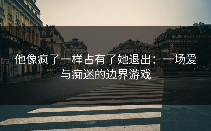 他像疯了一样占有了她退出：一场爱与痴迷的边界游戏