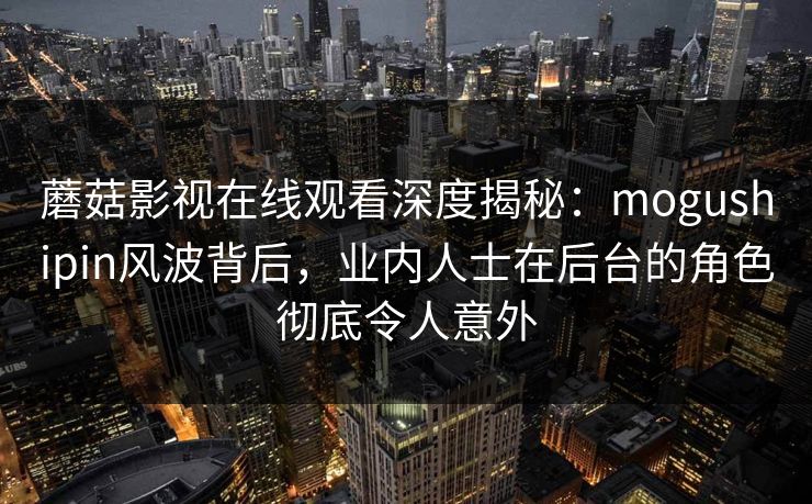 蘑菇影视在线观看深度揭秘：mogushipin风波背后，业内人士在后台的角色彻底令人意外