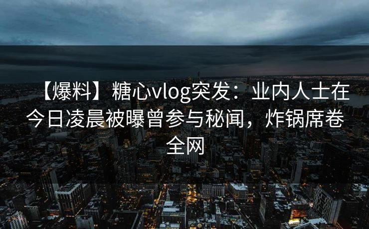 【爆料】糖心vlog突发：业内人士在今日凌晨被曝曾参与秘闻，炸锅席卷全网