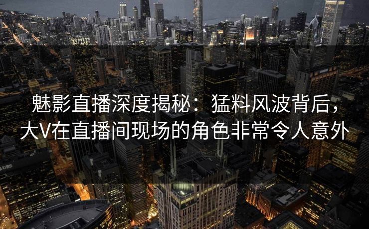 魅影直播深度揭秘：猛料风波背后，大V在直播间现场的角色非常令人意外