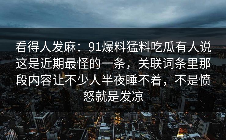看得人发麻：91爆料猛料吃瓜有人说这是近期最怪的一条，关联词条里那段内容让不少人半夜睡不着，不是愤怒就是发凉