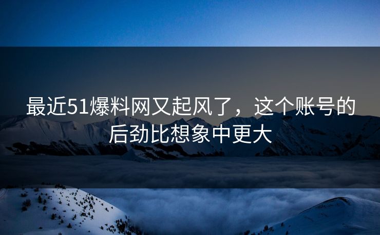 最近51爆料网又起风了，这个账号的后劲比想象中更大