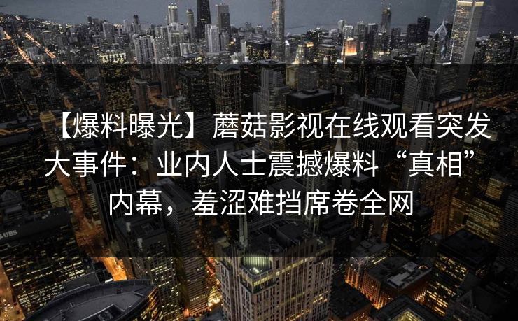【爆料曝光】蘑菇影视在线观看突发大事件：业内人士震撼爆料“真相”内幕，羞涩难挡席卷全网