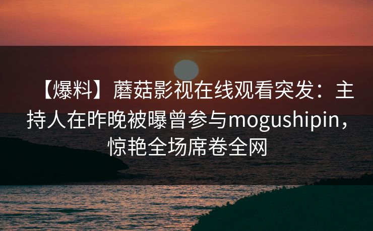 【爆料】蘑菇影视在线观看突发：主持人在昨晚被曝曾参与mogushipin，惊艳全场席卷全网