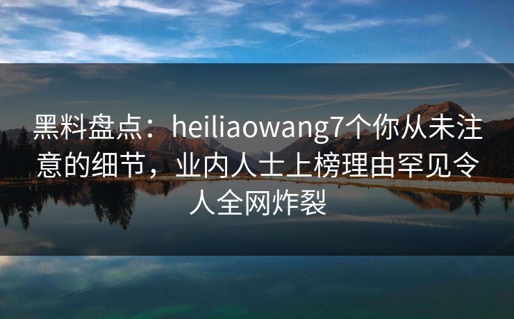 黑料盘点：heiliaowang7个你从未注意的细节，业内人士上榜理由罕见令人全网炸裂