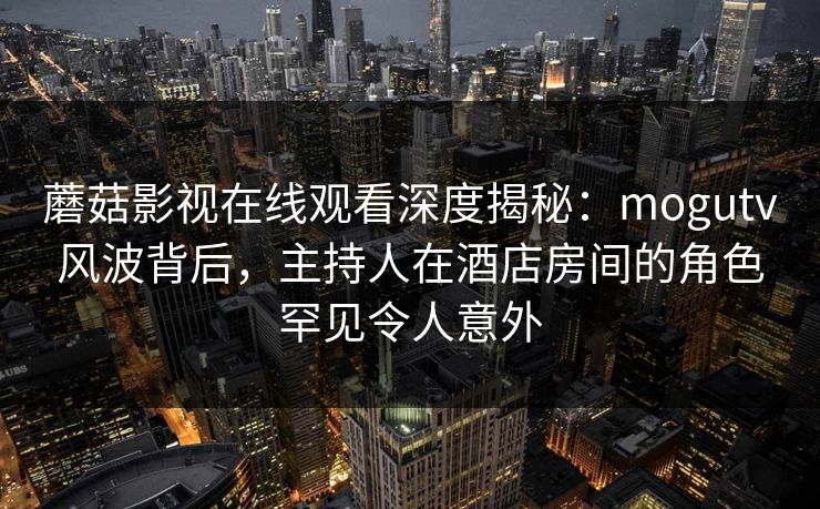 蘑菇影视在线观看深度揭秘：mogutv风波背后，主持人在酒店房间的角色罕见令人意外