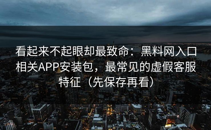 看起来不起眼却最致命：黑料网入口相关APP安装包，最常见的虚假客服特征（先保存再看）
