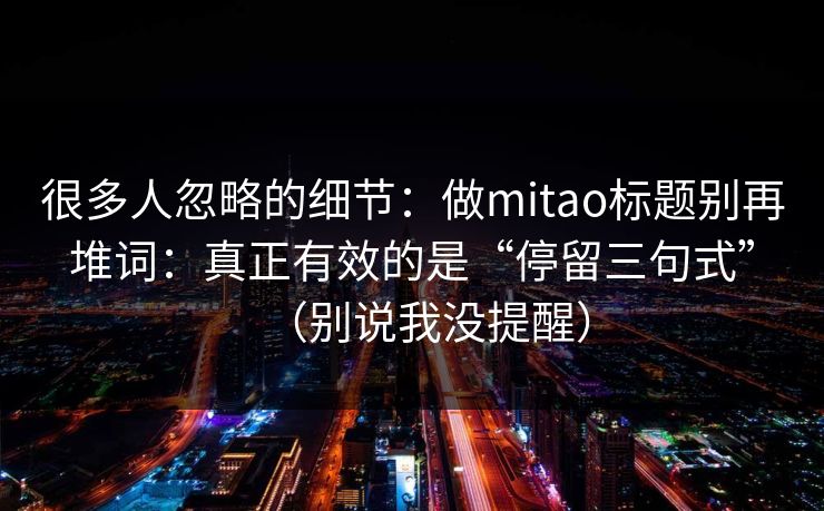 很多人忽略的细节：做mitao标题别再堆词：真正有效的是“停留三句式”（别说我没提醒）