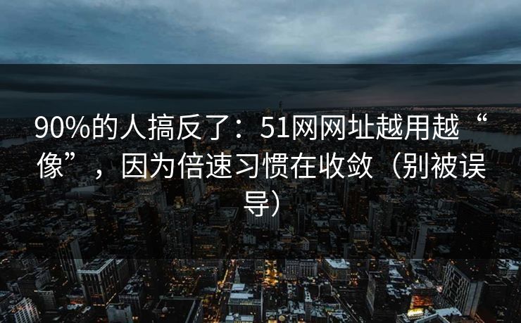 90%的人搞反了：51网网址越用越“像”，因为倍速习惯在收敛（别被误导）