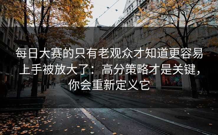 每日大赛的只有老观众才知道更容易上手被放大了：高分策略才是关键，你会重新定义它