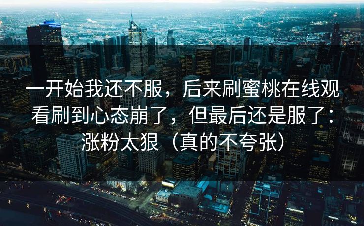 一开始我还不服，后来刷蜜桃在线观看刷到心态崩了，但最后还是服了：涨粉太狠（真的不夸张）