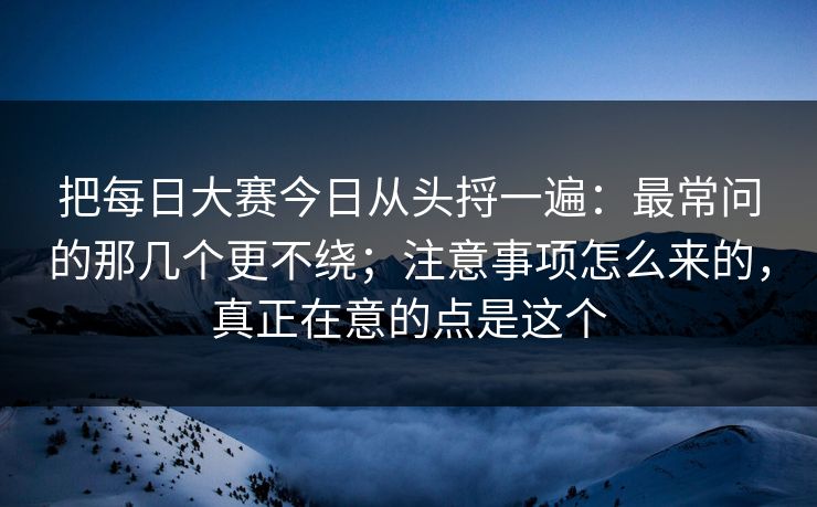 把每日大赛今日从头捋一遍：最常问的那几个更不绕；注意事项怎么来的，真正在意的点是这个