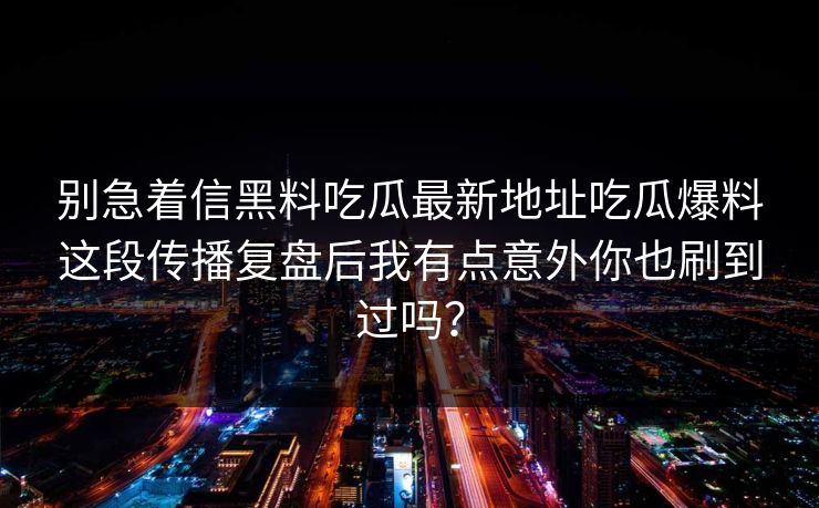 别急着信黑料吃瓜最新地址吃瓜爆料这段传播复盘后我有点意外你也刷到过吗？